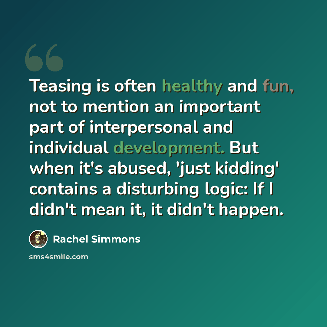 “Teasing is often healthy and fun, not to mention an important part of interpersonal and individual development. But when it's abused, 'just kidding' contains a disturbing logic: If I didn't mean it, it didn't happen.” quote by Rachel Simmons