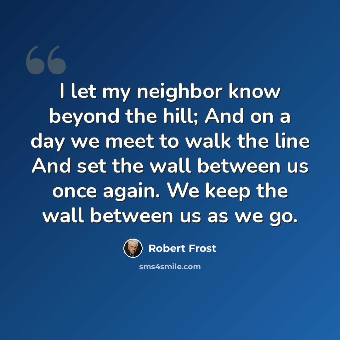 “I let my neighbor know beyond the hill; And on a day we meet to walk the line And set the wall between us once again. We keep the wall between us as we go.” quote by Robert Frost
