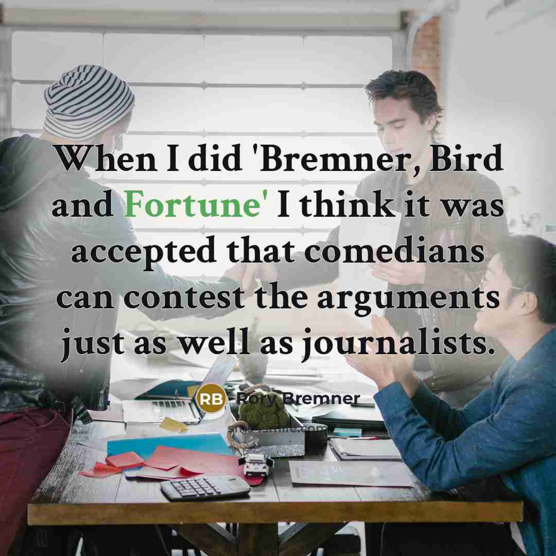 “When I did 'Bremner, Bird and Fortune' I think it was accepted that comedians can contest the arguments just as well as journalists.” quote by Rory Bremner