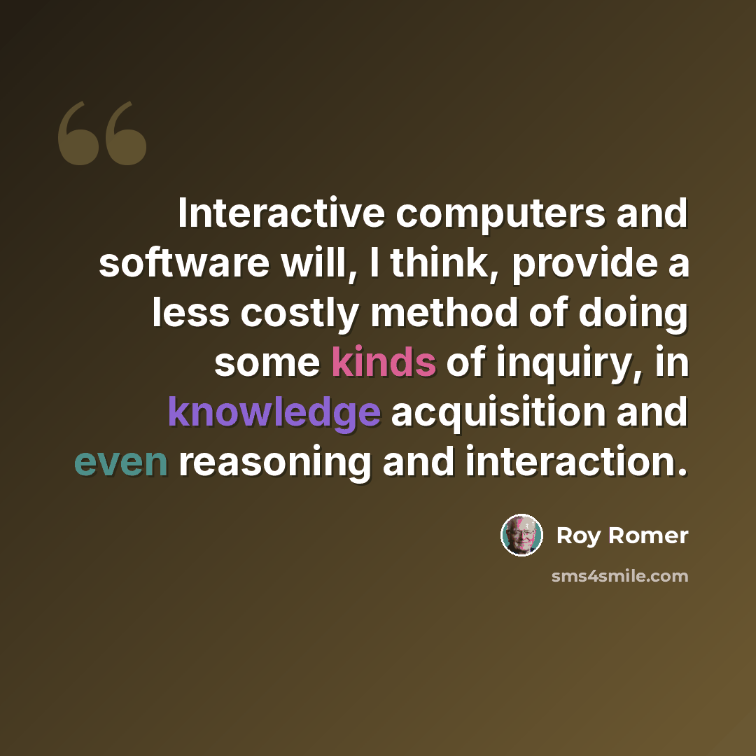 “Interactive computers and software will, I think, provide a less costly method of doing some kinds of inquiry, in knowledge acquisition and even reasoning and interaction.” quote by Roy Romer