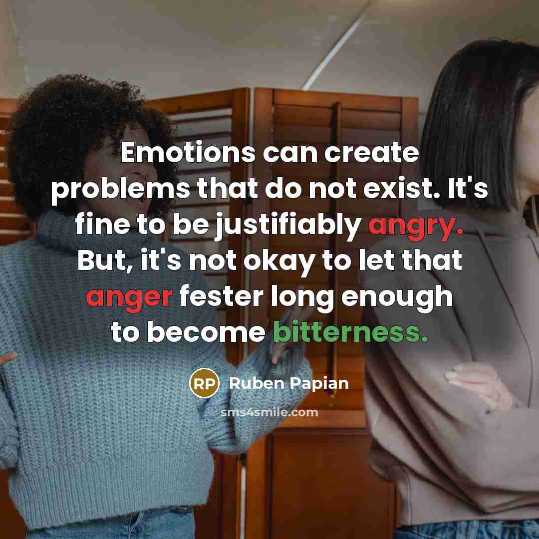 “Emotions can create problems that do not exist. It's fine to be justifiably angry. But, it's not okay to let that anger fester long enough to become bitterness.” quote by Ruben Papian