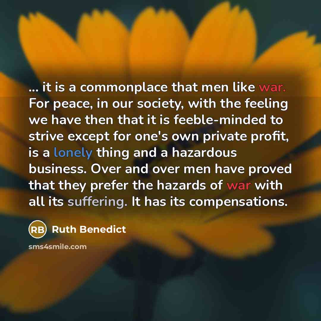 “... it is a commonplace that men like war. For peace, in our society, with the feeling we have then that it is feeble-minded to strive except for one's own private profit, is a lonely thing and a hazardous business. Over and over men have proved that they prefer the hazards of war with all its…” quote by Ruth Benedict