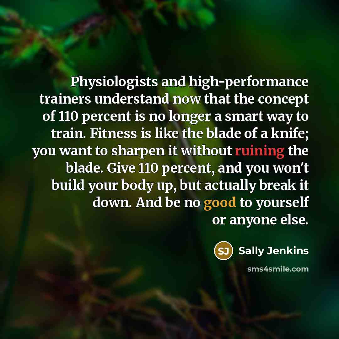 “Physiologists and high-performance trainers understand now that the concept of 110 percent is no longer a smart way to train. Fitness is like the blade of a knife; you want to sharpen it without ruining the blade. Give 110 percent, and you won't build your body up, but actually break it down. And…” quote by Sally Jenkins