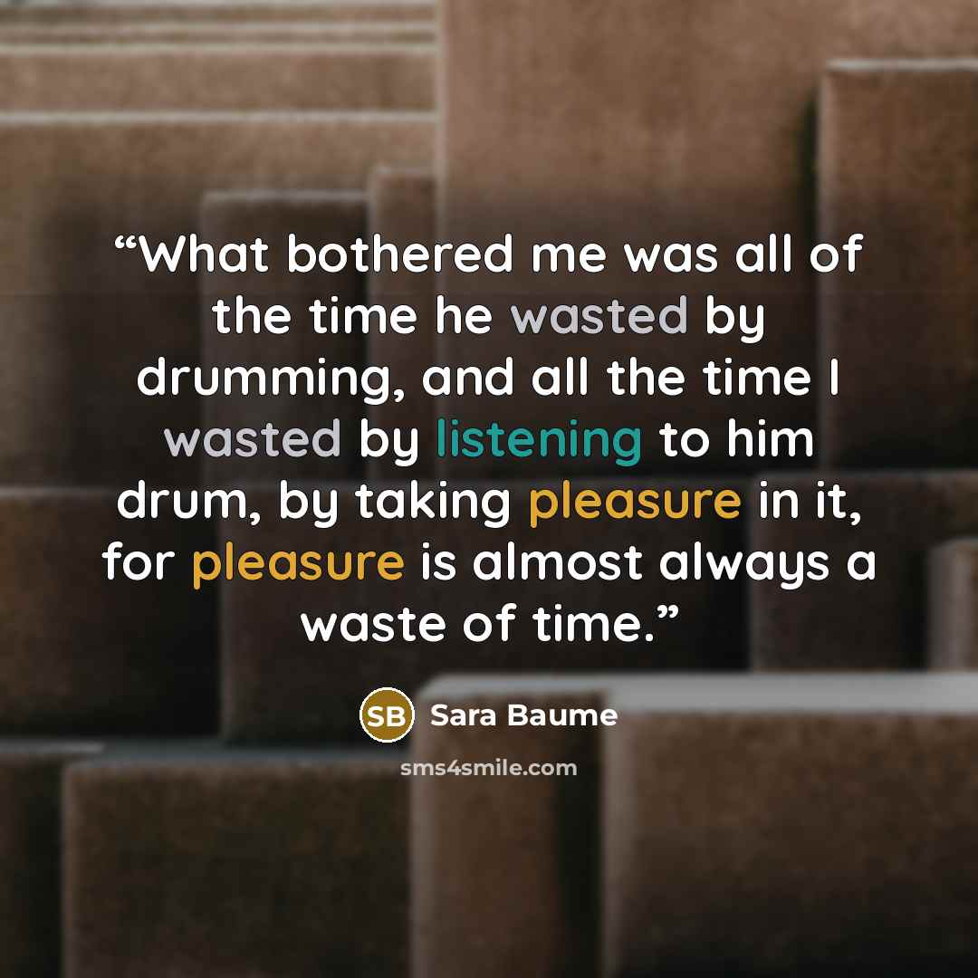 “What bothered me was all of the time he wasted by drumming, and all the time I wasted by listening to him drum, by taking pleasure in it, for pleasure is almost always a waste of time.” quote by Sara Baume