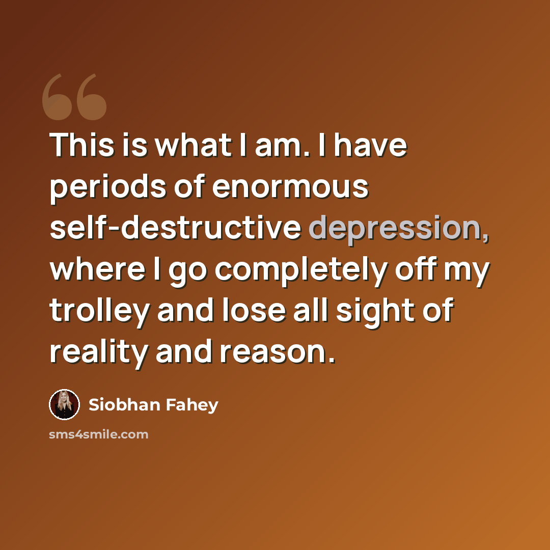 “This is what I am. I have periods of enormous self-destructive depression, where I go completely off my trolley and lose all sight of reality and reason.” quote by Siobhan Fahey