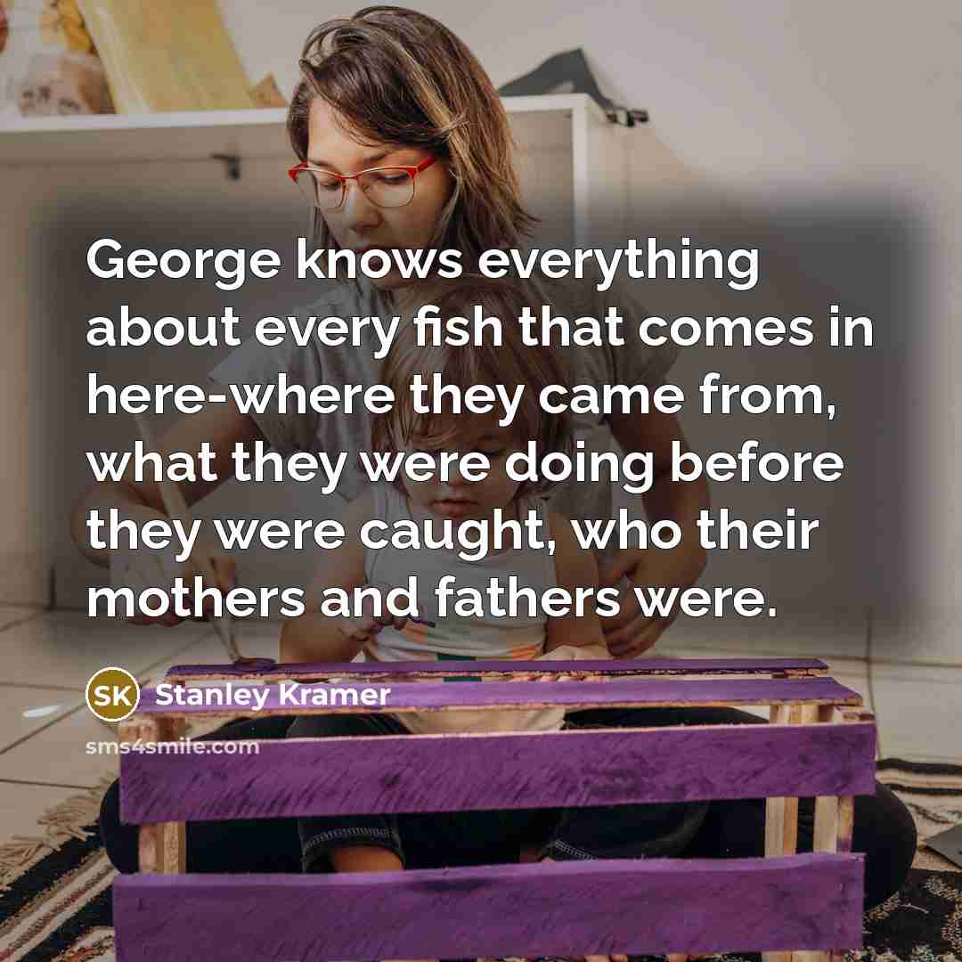 “George knows everything about every fish that comes in here-where they came from, what they were doing before they were caught, who their mothers and fathers were.” quote by Stanley Kramer