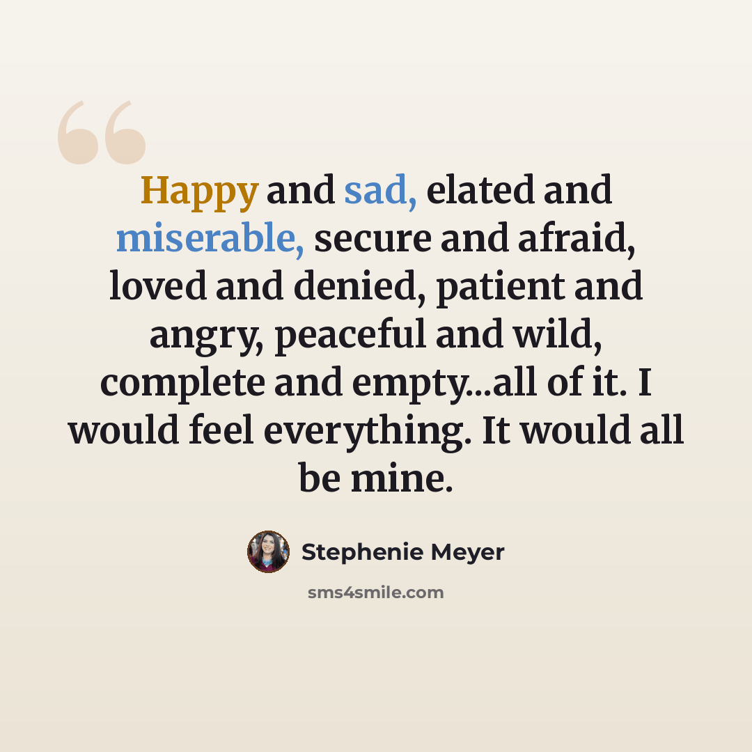 “Happy and sad, elated and miserable, secure and afraid, loved and denied, patient and angry, peaceful and wild, complete and empty...all of it. I would feel everything. It would all be mine.” quote by Stephenie Meyer