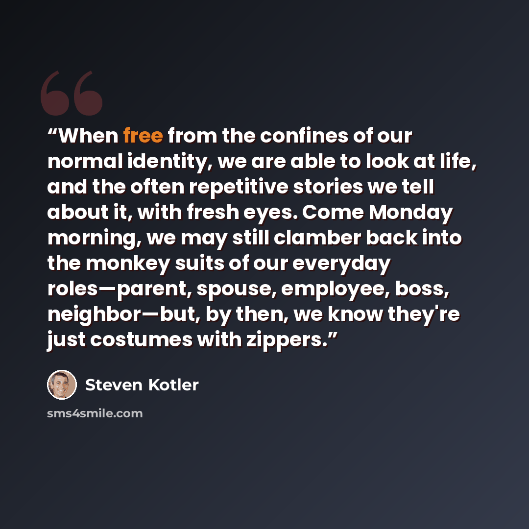 “When free from the confines of our normal identity, we are able to look at life, and the often repetitive stories we tell about it, with fresh eyes. Come Monday morning, we may still clamber back into the monkey suits of our everyday roles—parent, spouse, employee, boss, neighbor—but, by then, we…” quote by Steven Kotler