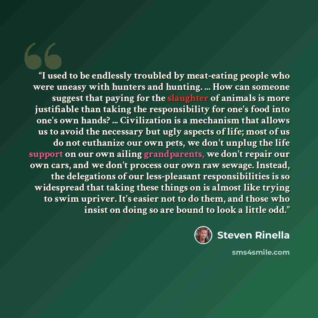 “I used to be endlessly troubled by meat-eating people who were uneasy with hunters and hunting. ... How can someone suggest that paying for the slaughter of animals is more justifiable than taking the responsibility for one's food into one's own hands? ... Civilization is a mechanism that allows…” quote by Steven Rinella