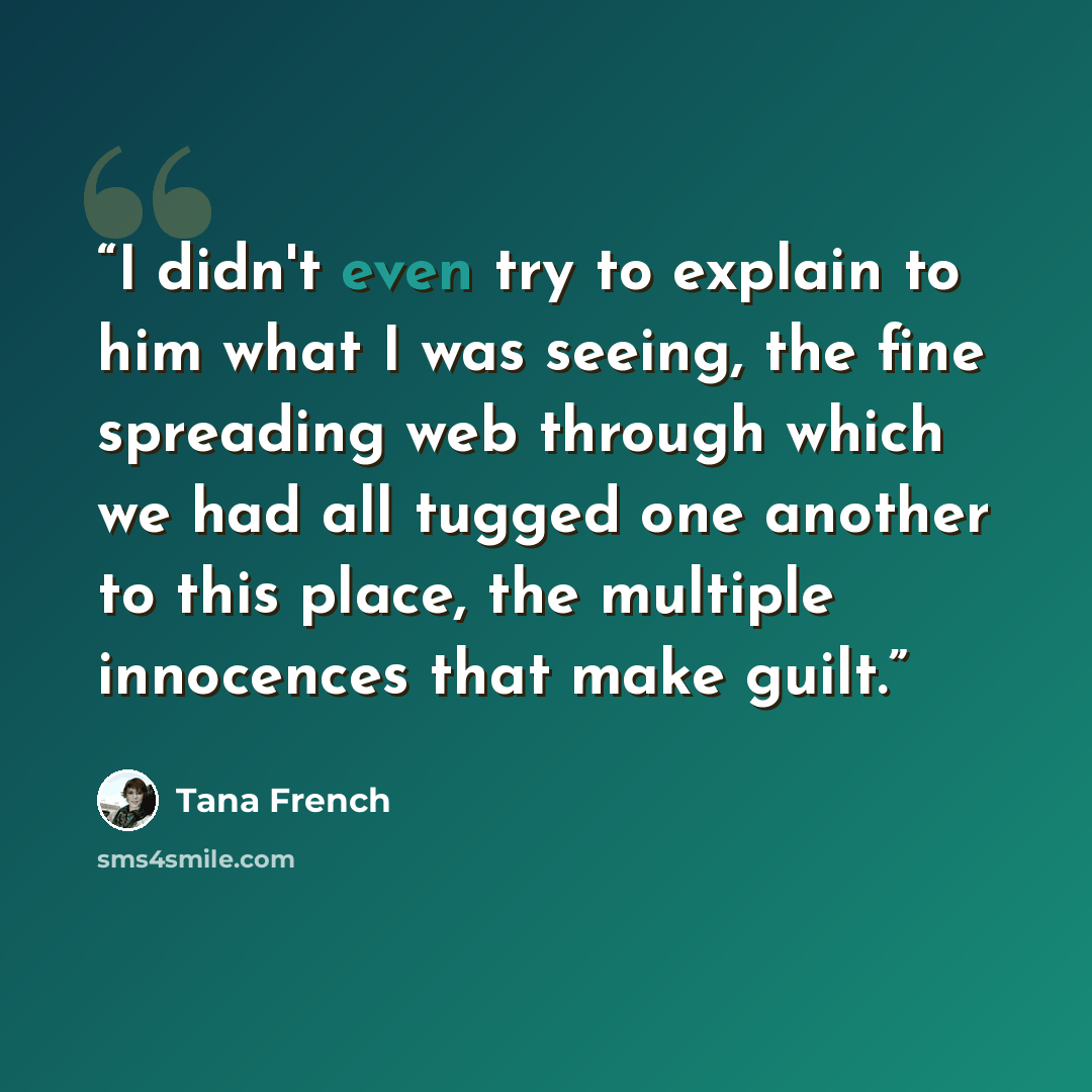 “I didn't even try to explain to him what I was seeing, the fine spreading web through which we had all tugged one another to this place, the multiple innocences that make guilt.” quote by Tana French
