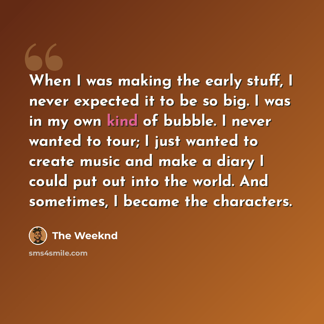 “When I was making the early stuff, I never expected it to be so big. I was in my own kind of bubble. I never wanted to tour; I just wanted to create music and make a diary I could put out into the world. And sometimes, I became the characters.” quote by The Weeknd
