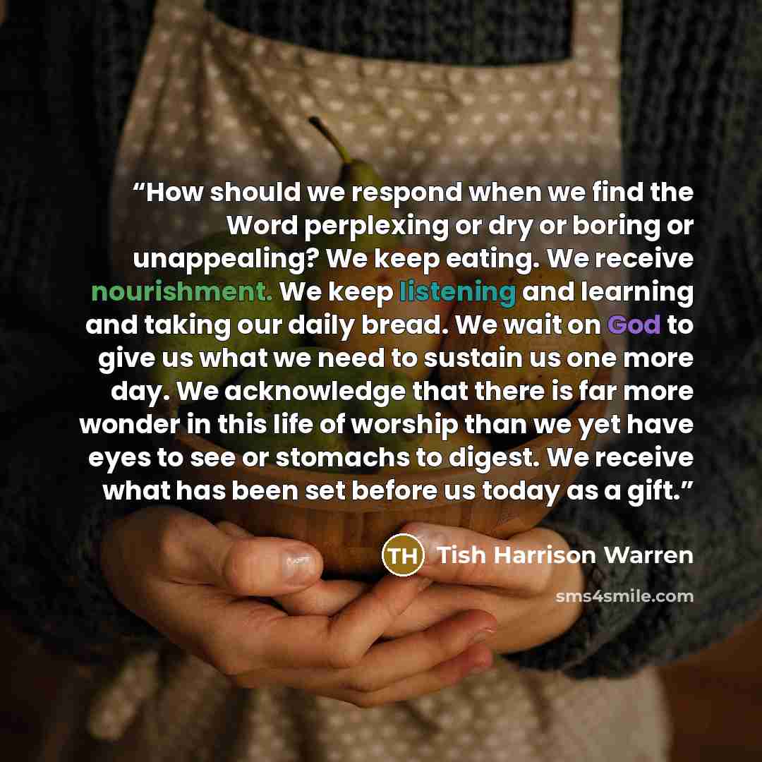 “How should we respond when we find the Word perplexing or dry or boring or unappealing? We keep eating. We receive nourishment. We keep listening and learning and taking our daily bread. We wait on God to give us what we need to sustain us one more day. We acknowledge that there is far more wonder…” quote by Tish Harrison Warren