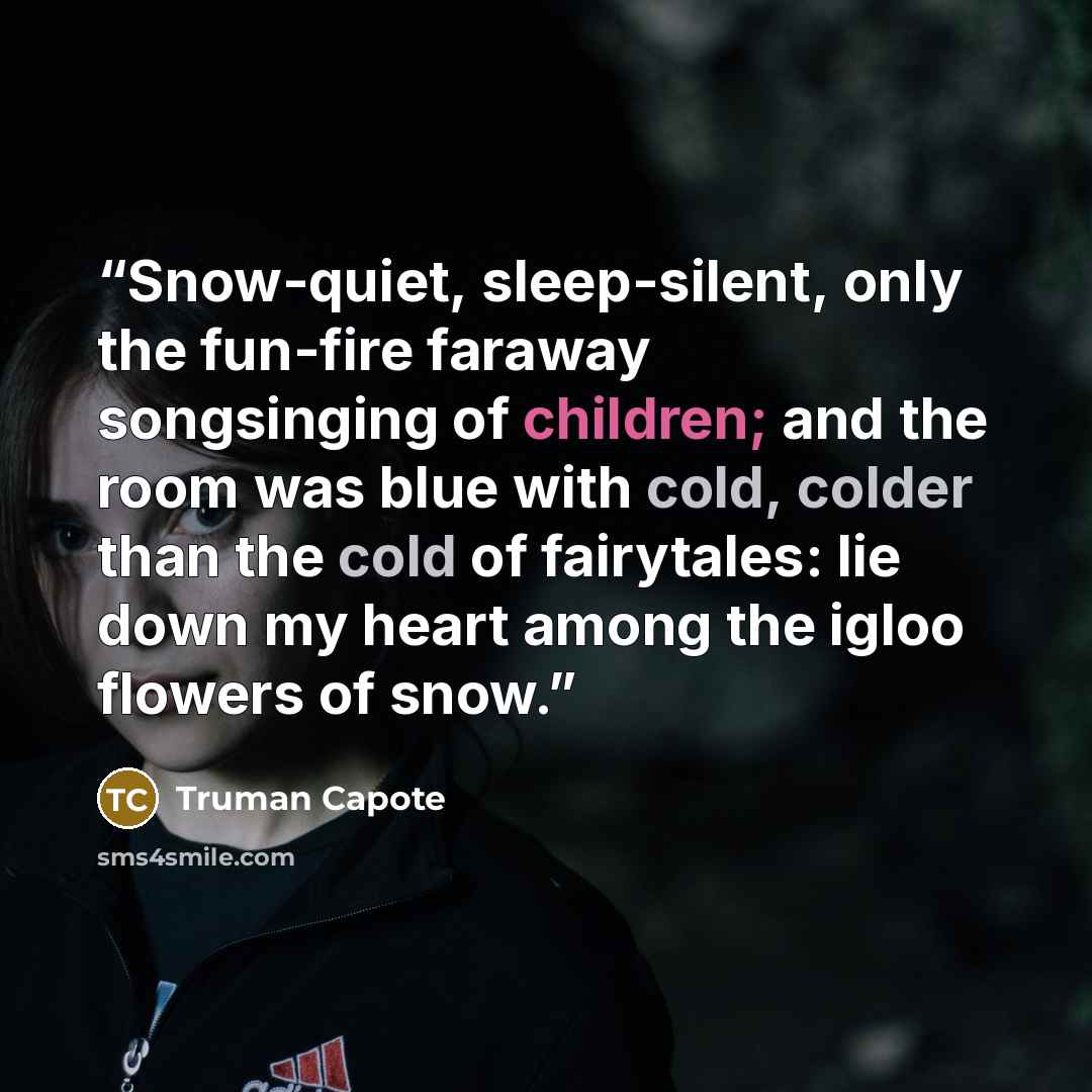 “Snow-quiet, sleep-silent, only the fun-fire faraway songsinging of children; and the room was blue with cold, colder than the cold of fairytales: lie down my heart among the igloo flowers of snow.” quote by Truman Capote