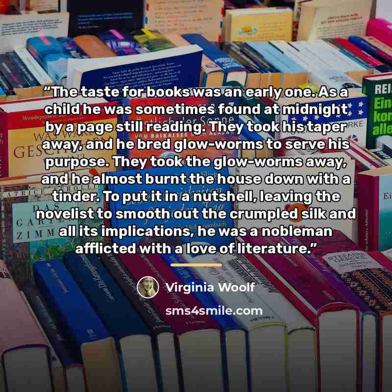 “The taste for books was an early one. As a child he was sometimes found at midnight by a page still reading. They took his taper away, and he bred glow-worms to serve his purpose. They took the glow-worms away, and he almost burnt the house down with a tinder. To put it in a nutshell, leaving the…” quote by Virginia Woolf
