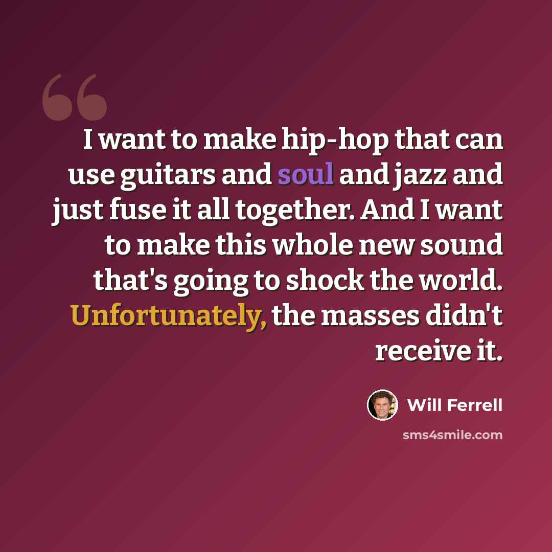 “I want to make hip-hop that can use guitars and soul and jazz and just fuse it all together. And I want to make this whole new sound that's going to shock the world. Unfortunately, the masses didn't receive it.” quote by Will Ferrell