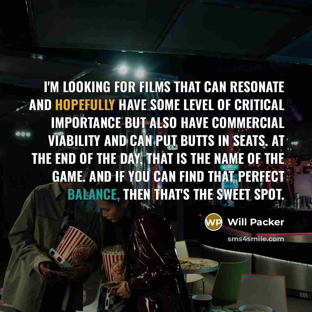 “I'm looking for films that can resonate and hopefully have some level of critical importance but also have commercial viability and can put butts in seats. At the end of the day, that is the name of the game. And if you can find that perfect balance, then that's the sweet spot.” quote by Will Packer