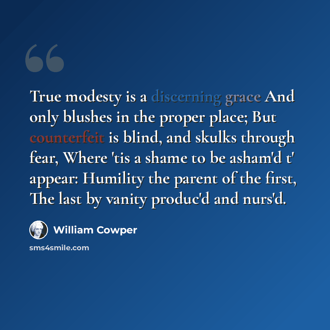 “True modesty is a discerning grace And only blushes in the proper place; But counterfeit is blind, and skulks through fear, Where 'tis a shame to be asham'd t' appear: Humility the parent of the first, The last by vanity produc'd and nurs'd.” quote by William Cowper