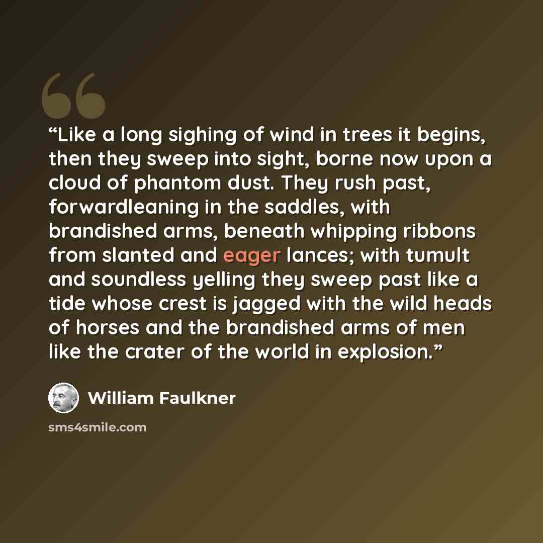 “Like a long sighing of wind in trees it begins, then they sweep into sight, borne now upon a cloud of phantom dust. They rush past, forwardleaning in the saddles, with brandished arms, beneath whipping ribbons from slanted and eager lances; with tumult and soundless yelling they sweep past like a…” quote by William Faulkner
