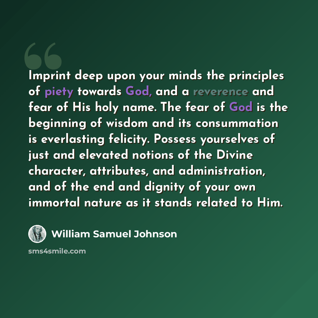 “Imprint deep upon your minds the principles of piety towards God, and a reverence and fear of His holy name. The fear of God is the beginning of wisdom and its consummation is everlasting felicity. Possess yourselves of just and elevated notions of the Divine character, attributes, and…” quote by William Samuel Johnson