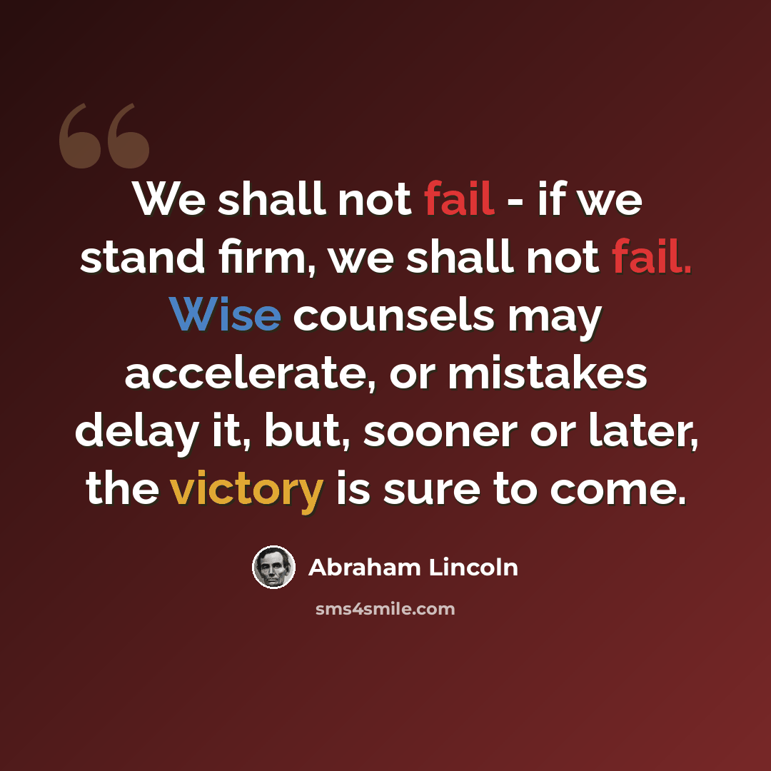 “We shall not fail - if we stand firm, we shall not fail. Wise counsels may accelerate, or mistakes delay it, but, sooner or later, the victory is sure to come.” quote by Abraham Lincoln