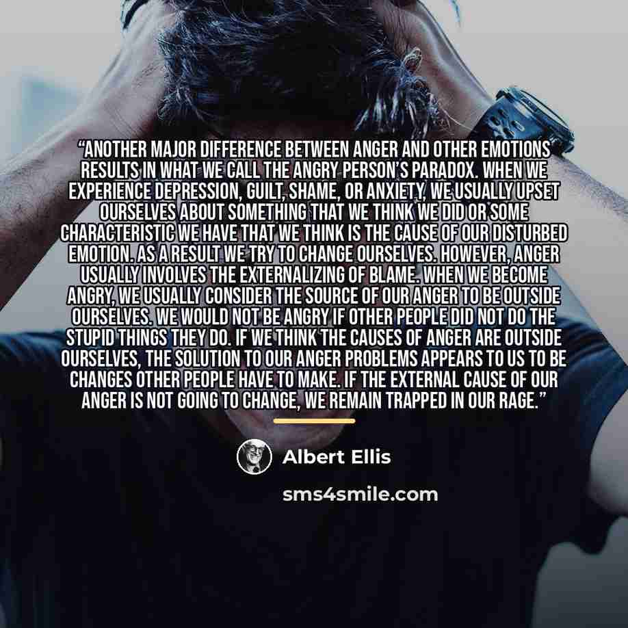 “Another major difference between anger and other emotions results in what we call the angry person’s paradox. When we experience depression, guilt, shame, or anxiety, we usually upset ourselves about something that we think we did or some characteristic we have that we think is the cause of our…” quote by Albert Ellis