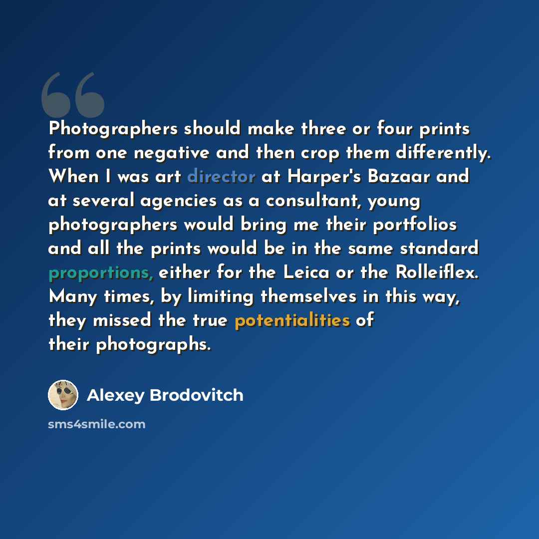 “Photographers should make three or four prints from one negative and then crop them differently. When I was art director at Harper's Bazaar and at several agencies as a consultant, young photographers would bring me their portfolios and all the prints would be in the same standard proportions…” quote by Alexey Brodovitch