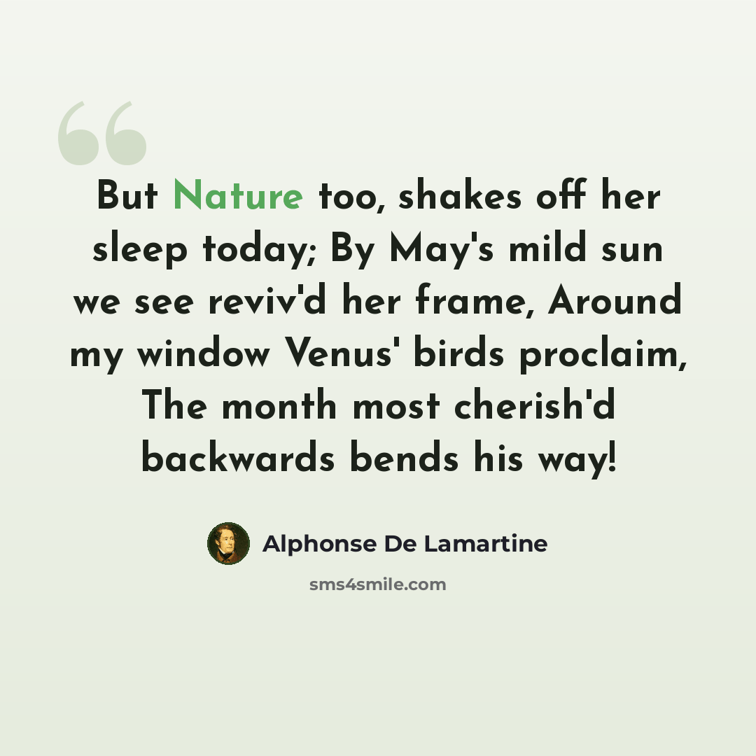 “But Nature too, shakes off her sleep today; By May's mild sun we see reviv'd her frame, Around my window Venus' birds proclaim, The month most cherish'd backwards bends his way!” quote by Alphonse de Lamartine