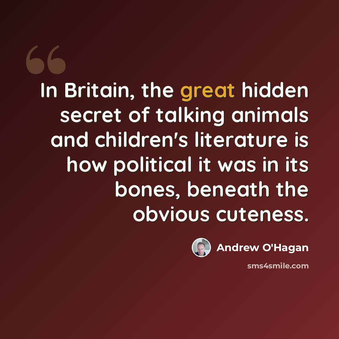 “In Britain, the great hidden secret of talking animals and children's literature is how political it was in its bones, beneath the obvious cuteness.” quote by Andrew O'Hagan