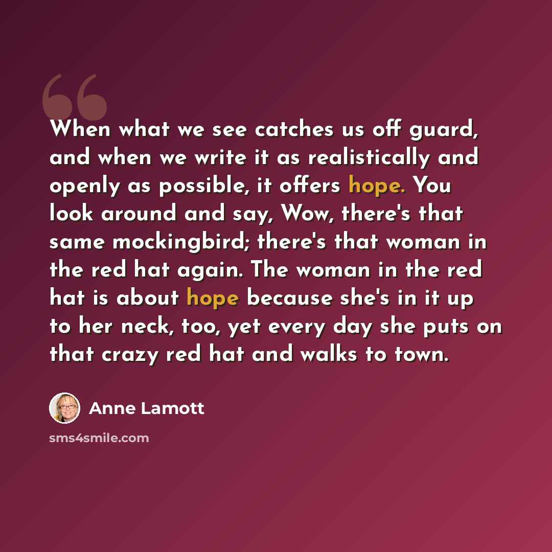 “When what we see catches us off guard, and when we write it as realistically and openly as possible, it offers hope. You look around and say, Wow, there's that same mockingbird; there's that woman in the red hat again. The woman in the red hat is about hope because she's in it up to her neck, too…” quote by Anne Lamott