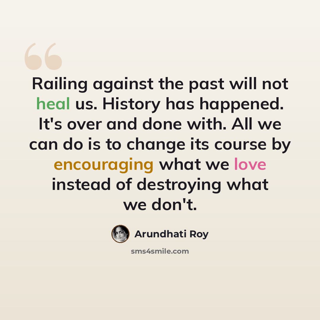 “Railing against the past will not heal us. History has happened. It's over and done with. All we can do is to change its course by encouraging what we love instead of destroying what we don't.” quote by Arundhati Roy