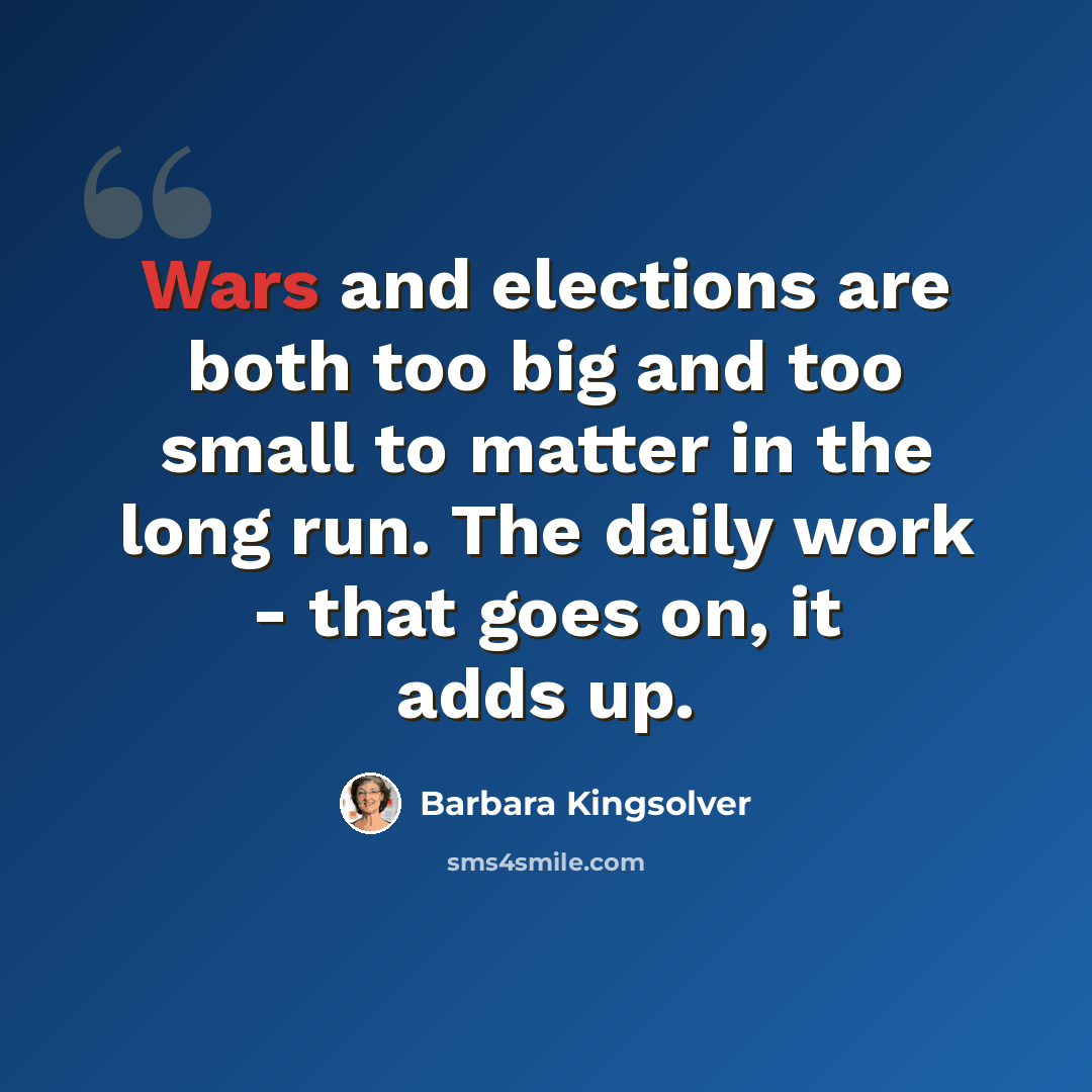 “Wars and elections are both too big and too small to matter in the long run. The daily work - that goes on, it adds up.” quote by Barbara Kingsolver