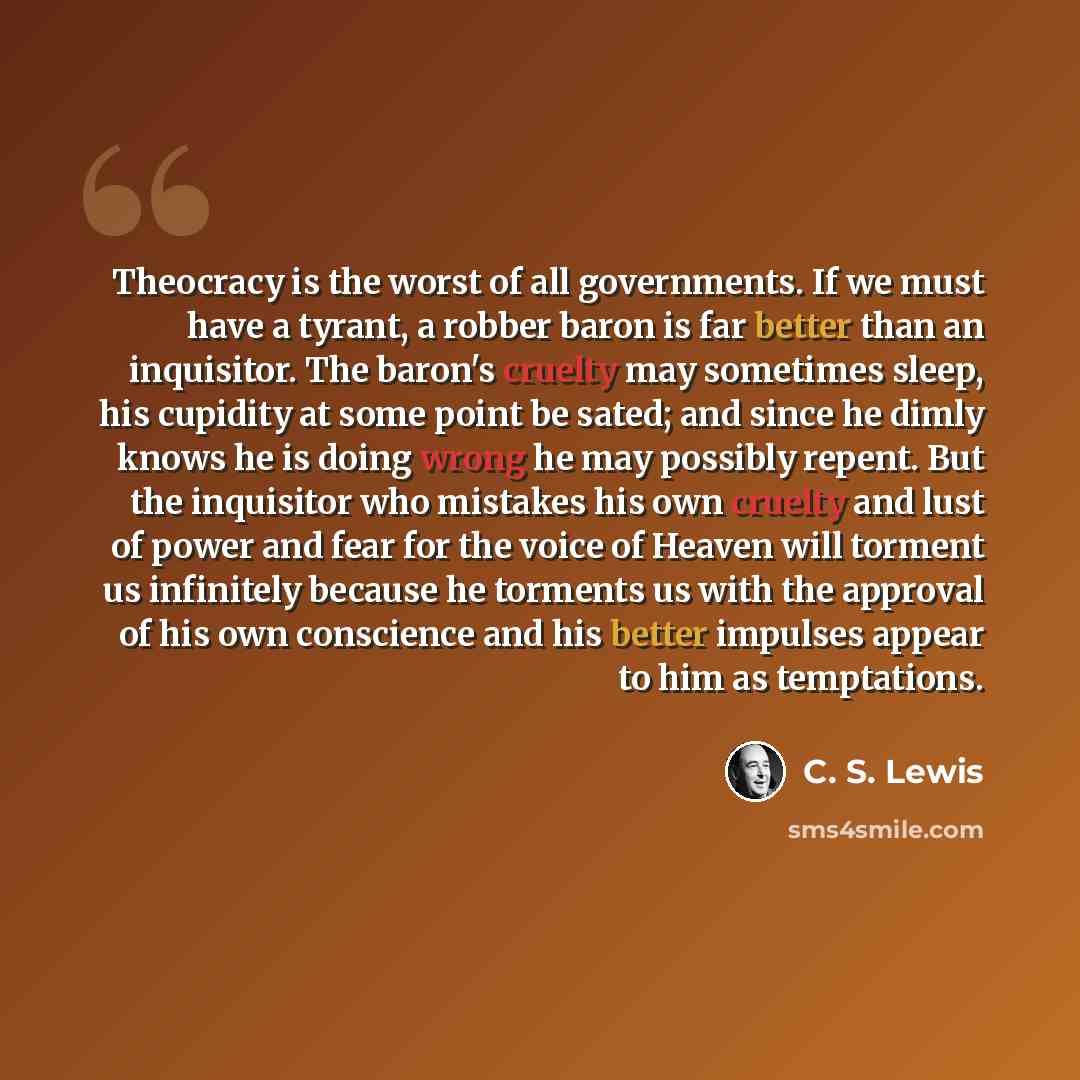 “Theocracy is the worst of all governments. If we must have a tyrant, a robber baron is far better than an inquisitor. The baron's cruelty may sometimes sleep, his cupidity at some point be sated; and since he dimly knows he is doing wrong he may possibly repent. But the inquisitor who mistakes his…” quote by C. S. Lewis