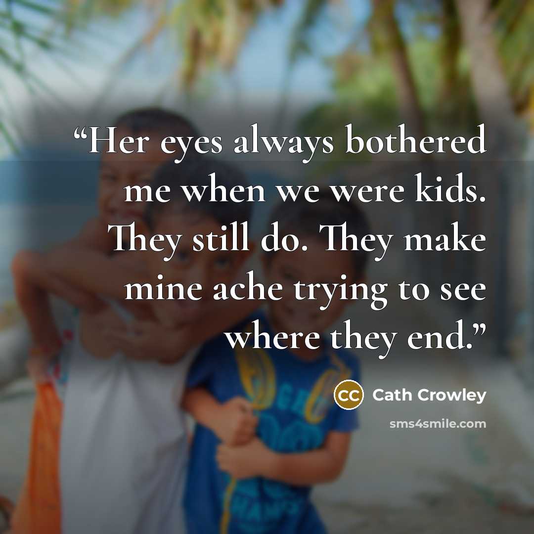 “Her eyes always bothered me when we were kids. They still do. They make mine ache trying to see where they end.” quote by Cath Crowley