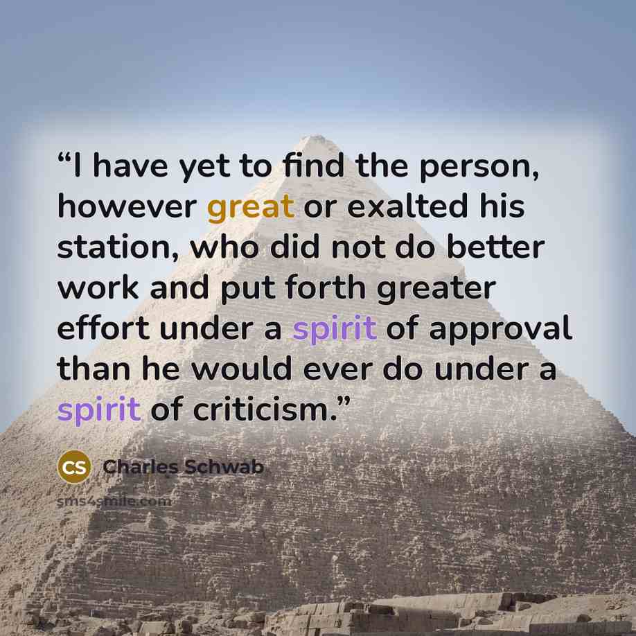 “I have yet to find the person, however great or exalted his station, who did not do better work and put forth greater effort under a spirit of approval than he would ever do under a spirit of criticism.” quote by Charles Schwab