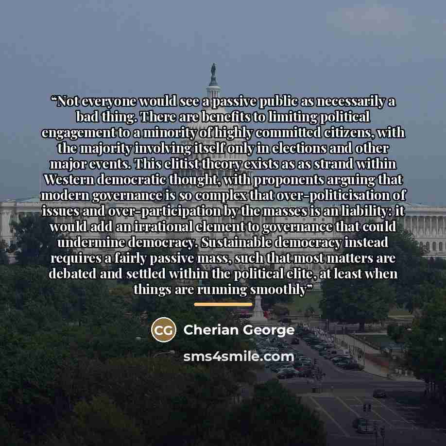 “Not everyone would see a passive public as necessarily a bad thing. There are benefits to limiting political engagement to a minority of highly committed citizens, with the majority involving itself only in elections and other major events. This elitist theory exists as as strand within Western…” quote by Cherian George