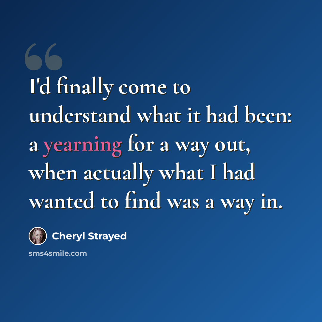 “I'd finally come to understand what it had been: a yearning for a way out, when actually what I had wanted to find was a way in.” quote by Cheryl Strayed