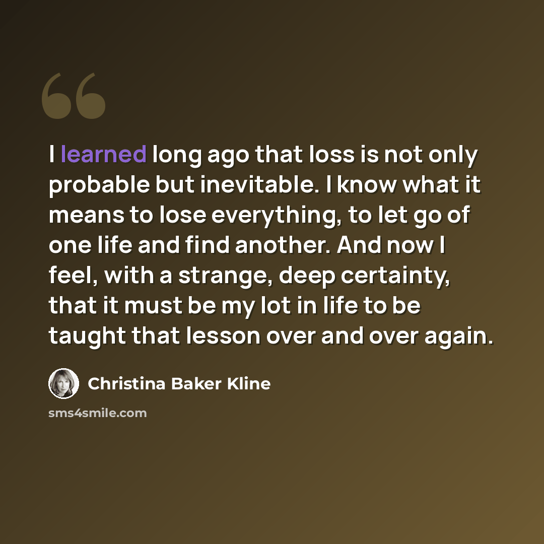 “I learned long ago that loss is not only probable but inevitable. I know what it means to lose everything, to let go of one life and find another. And now I feel, with a strange, deep certainty, that it must be my lot in life to be taught that lesson over and over again.” quote by Christina Baker Kline