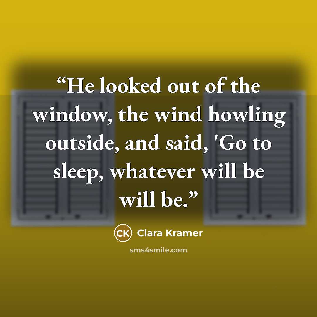 “He looked out of the window, the wind howling outside, and said, 'Go to sleep, whatever will be will be.” quote by Clara Kramer