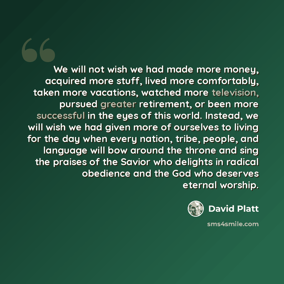 “We will not wish we had made more money, acquired more stuff, lived more comfortably, taken more vacations, watched more television, pursued greater retirement, or been more successful in the eyes of this world. Instead, we will wish we had given more of ourselves to living for the day when every…” quote by David Platt