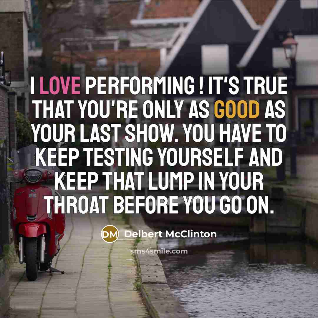 “I love performing ! It's true that you're only as good as your last show. You have to keep testing yourself and keep that lump in your throat before you go on.” quote by Delbert McClinton