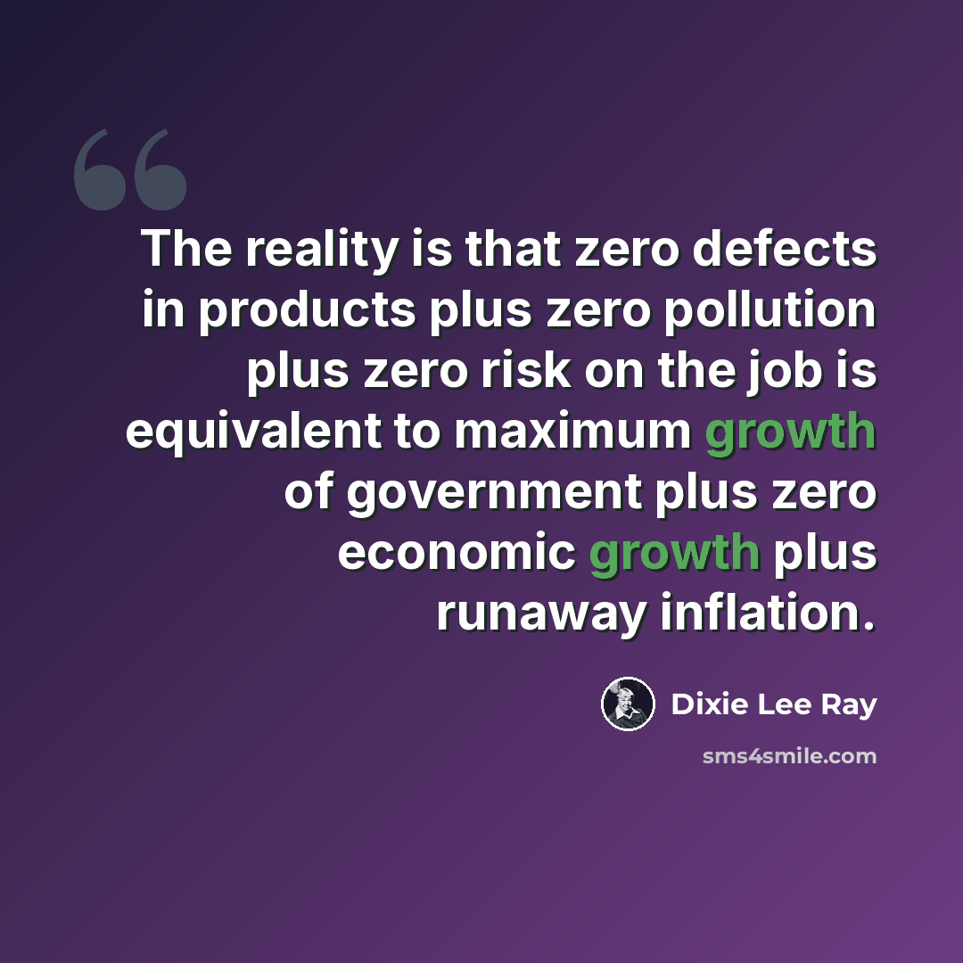 “The reality is that zero defects in products plus zero pollution plus zero risk on the job is equivalent to maximum growth of government plus zero economic growth plus runaway inflation.” quote by Dixie Lee Ray