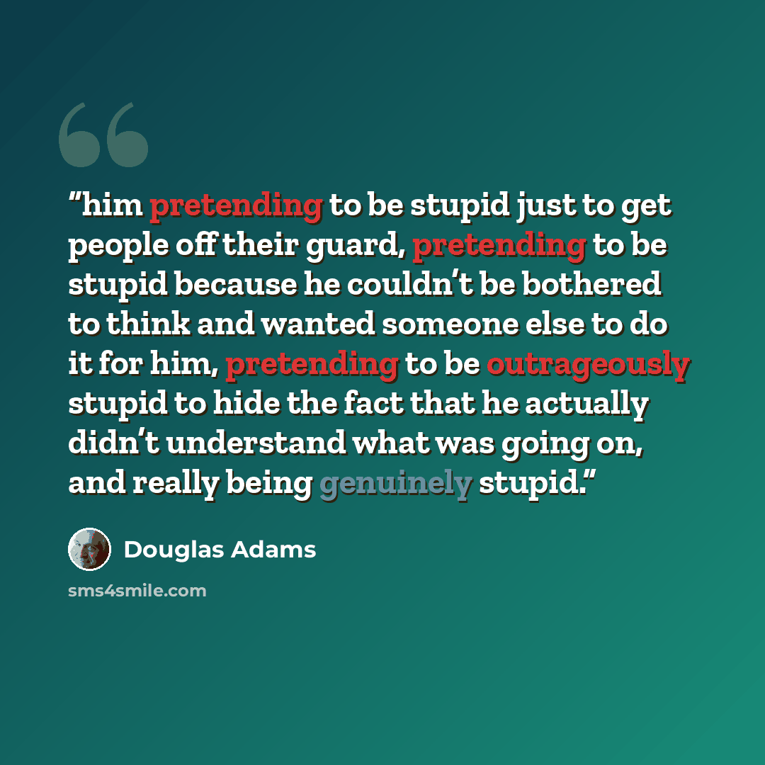 “him pretending to be stupid just to get people off their guard, pretending to be stupid because he couldn’t be bothered to think and wanted someone else to do it for him, pretending to be outrageously stupid to hide the fact that he actually didn’t understand what was going on, and really being…” quote by Douglas Adams