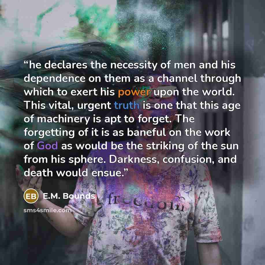 “he declares the necessity of men and his dependence on them as a channel through which to exert his power upon the world. This vital, urgent truth is one that this age of machinery is apt to forget. The forgetting of it is as baneful on the work of God as would be the striking of the sun from his…” quote by E.M. Bounds
