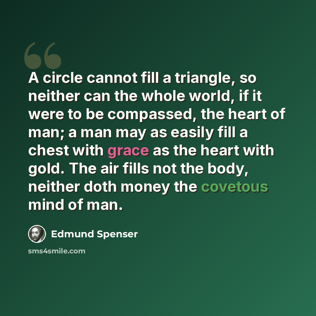 “A circle cannot fill a triangle, so neither can the whole world, if it were to be compassed, the heart of man; a man may as easily fill a chest with grace as the heart with gold. The air fills not the body, neither doth money the covetous mind of man.” quote by Edmund Spenser