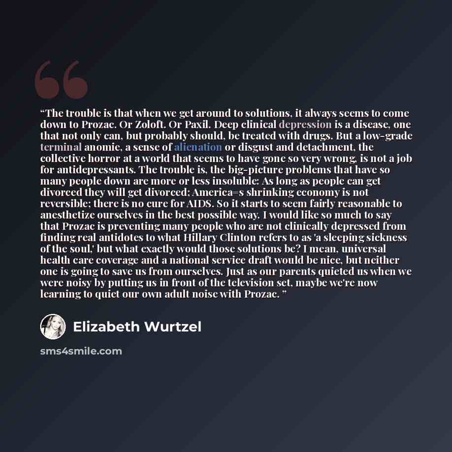 “The trouble is that when we get around to solutions, it always seems to come down to Prozac. Or Zoloft. Or Paxil. Deep clinical depression is a disease, one that not only can, but probably should, be treated with drugs. But a low-grade terminal anomie, a sense of alienation or disgust and…” quote by Elizabeth Wurtzel