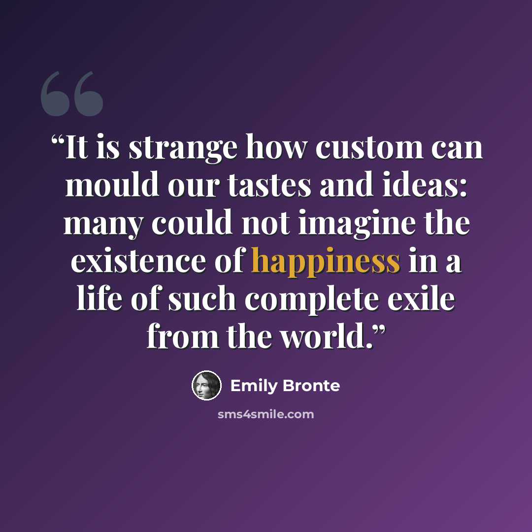 “It is strange how custom can mould our tastes and ideas: many could not imagine the existence of happiness in a life of such complete exile from the world.” quote by Emily Brontë