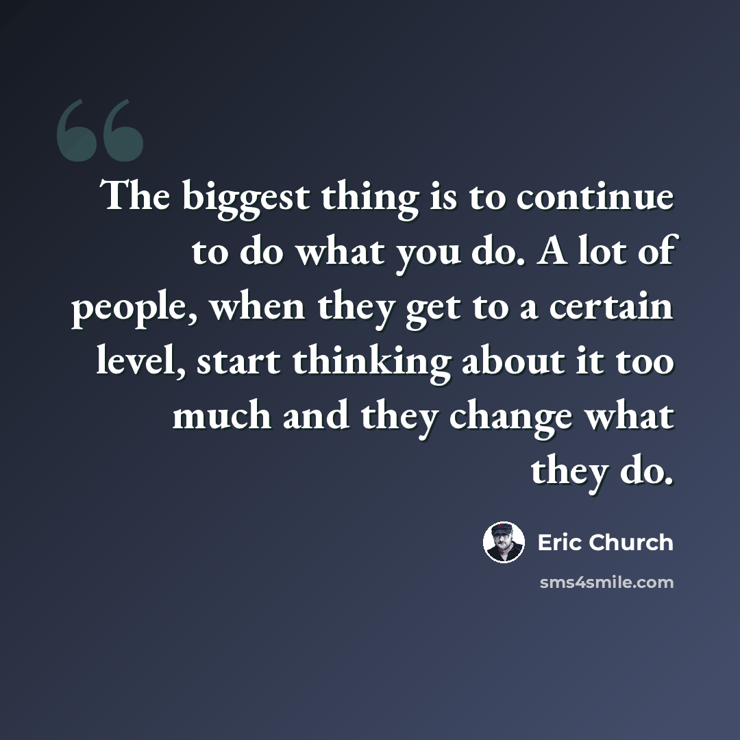 “The biggest thing is to continue to do what you do. A lot of people, when they get to a certain level, start thinking about it too much and they change what they do.” quote by Eric Church