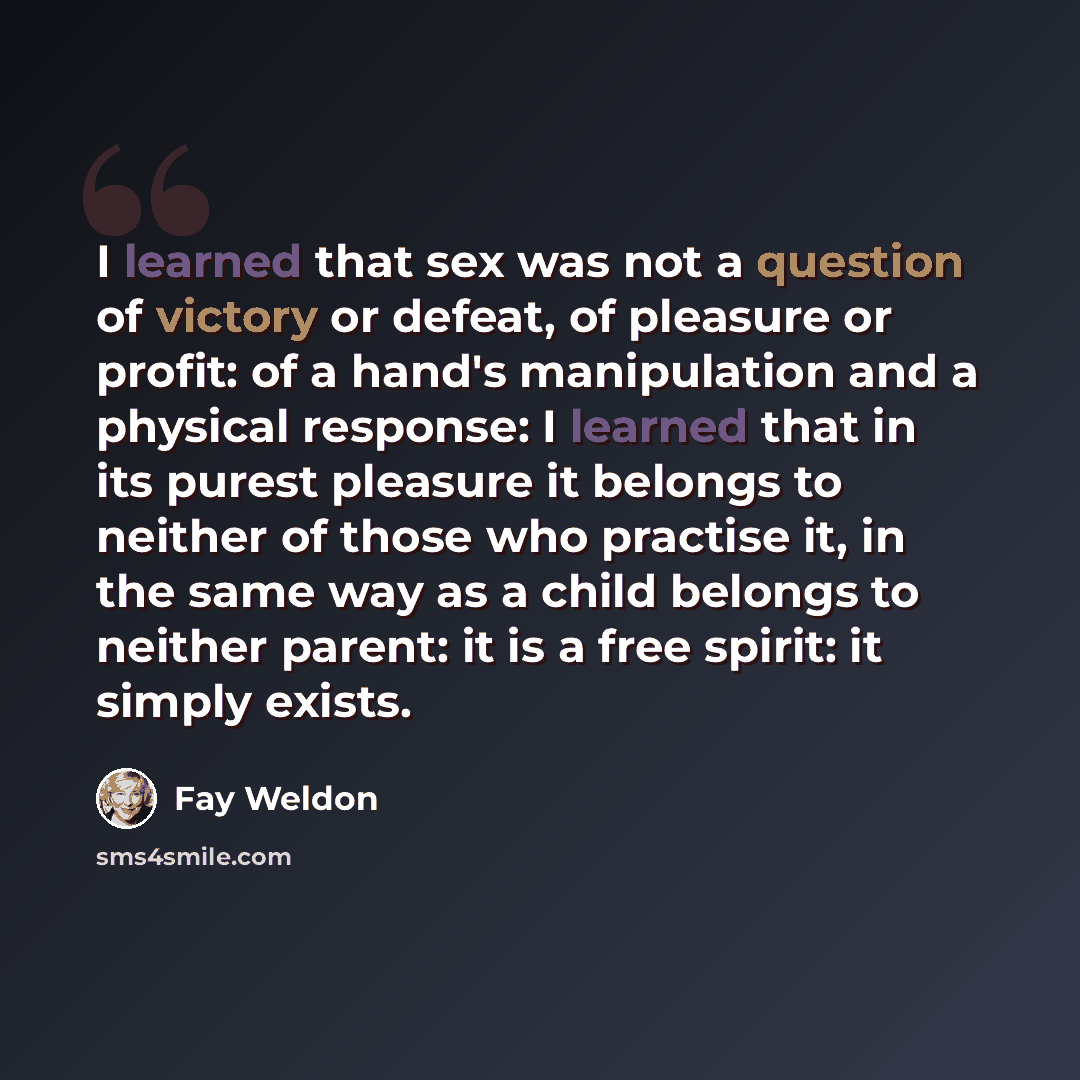 “I learned that sex was not a question of victory or defeat, of pleasure or profit: of a hand's manipulation and a physical response: I learned that in its purest pleasure it belongs to neither of those who practise it, in the same way as a child belongs to neither parent: it is a free spirit: it…” quote by Fay Weldon