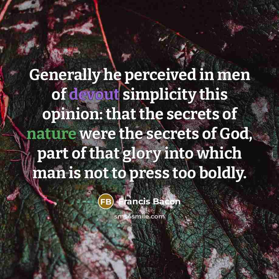 “Generally he perceived in men of devout simplicity this opinion: that the secrets of nature were the secrets of God, part of that glory into which man is not to press too boldly.” quote by Francis Bacon