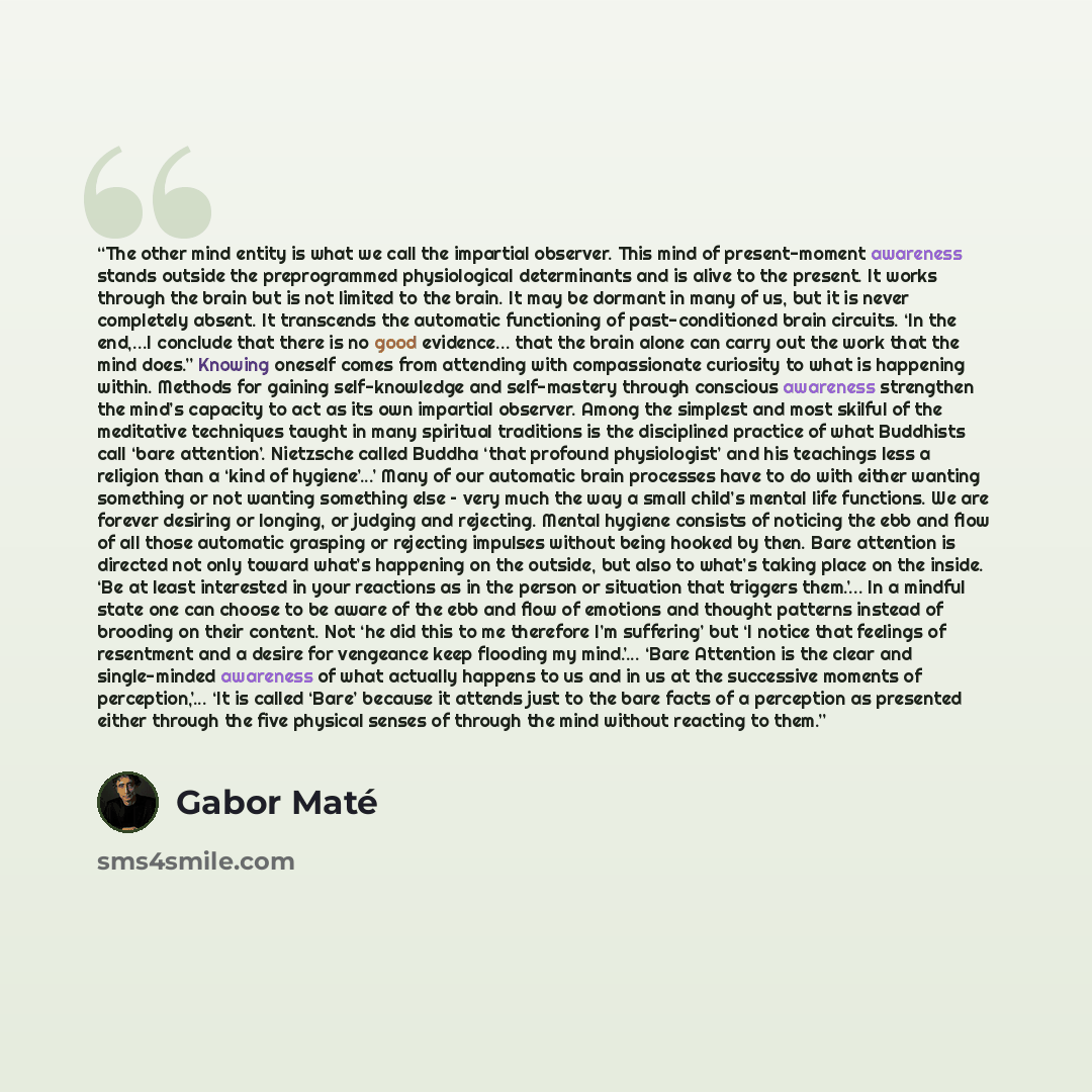 “The other mind entity is what we call the impartial observer. This mind of present-moment awareness stands outside the preprogrammed physiological determinants and is alive to the present. It works through the brain but is not limited to the brain. It may be dormant in many of us, but it is never…” quote by Gabor Maté